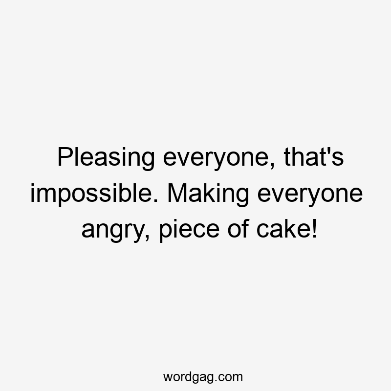 Pleasing everyone, that’s impossible. Making everyone angry, piece of cake!