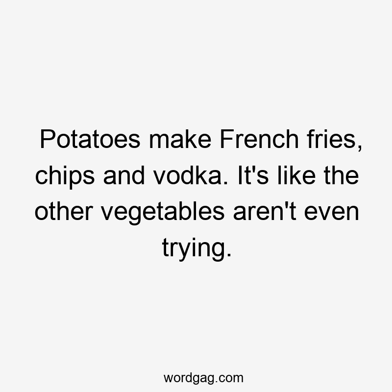 Potatoes make French fries, chips and vodka. It’s like the other vegetables aren’t even trying.