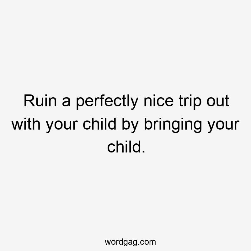 Ruin a perfectly nice trip out with your child by bringing your child.