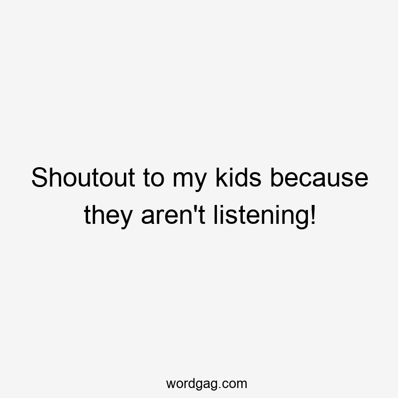 Shoutout to my kids because they aren’t listening!