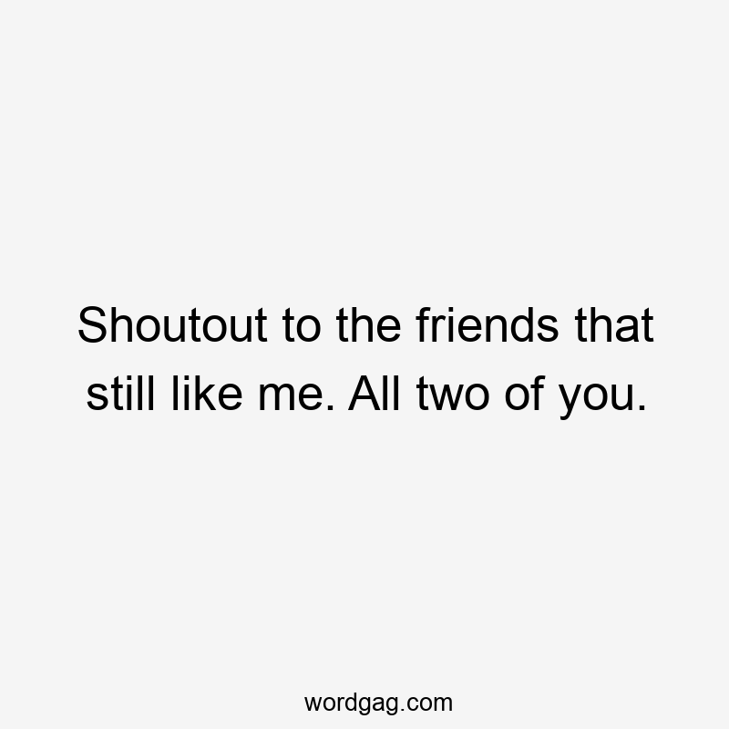 Shoutout to the friends that still like me. All two of you.