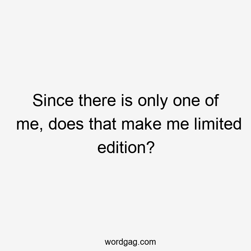 Since there is only one of me, does that make me limited edition?