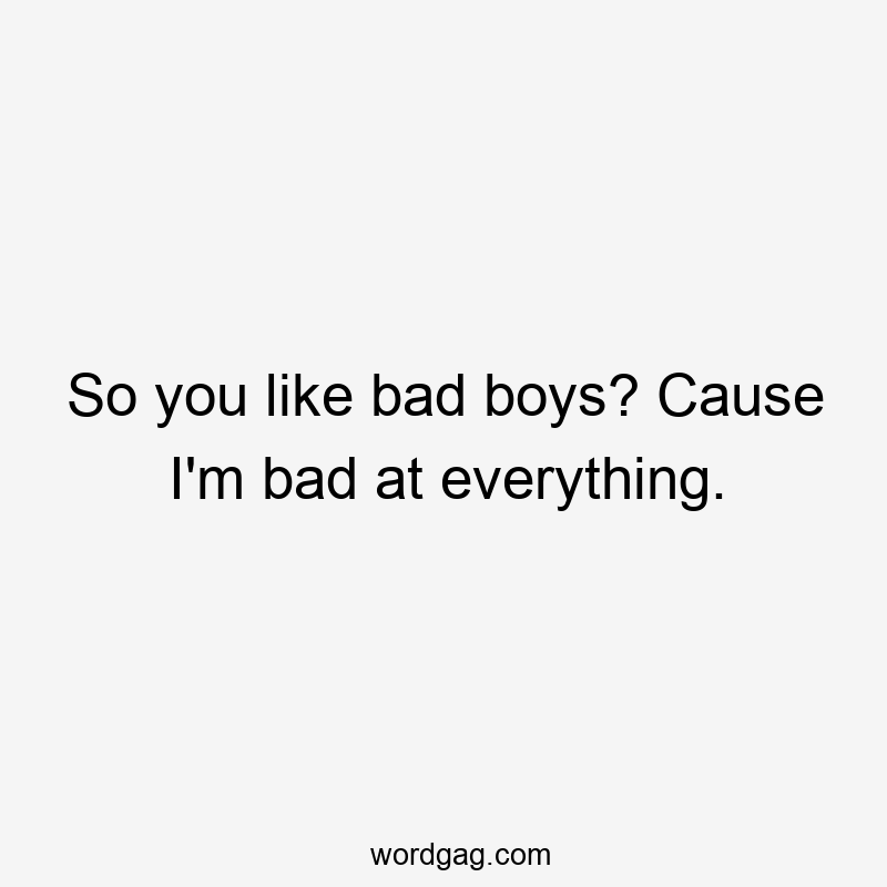 So you like bad boys? Cause I’m bad at everything.