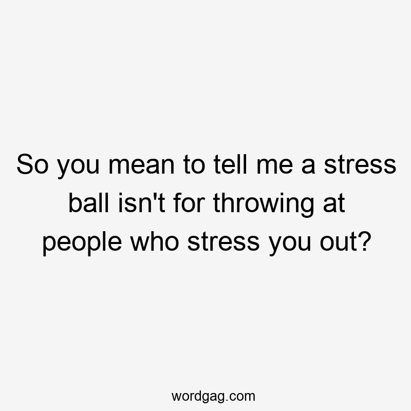 So you mean to tell me a stress ball isn’t for throwing at people who stress you out?