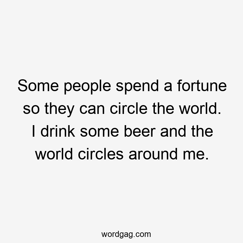 Some people spend a fortune so they can circle the world. I drink some beer and the world circles around me.