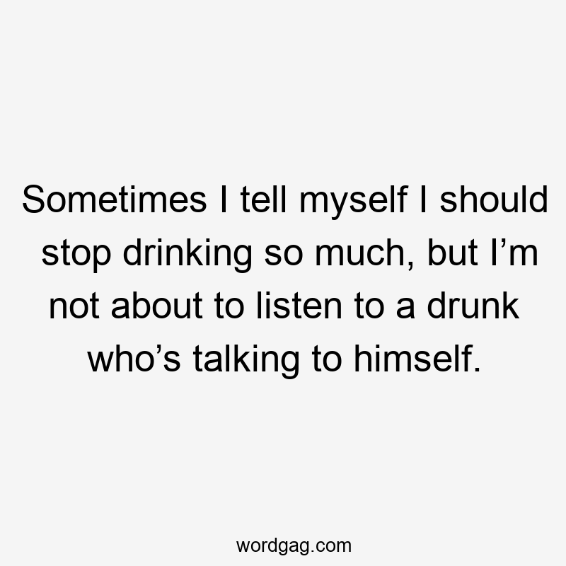 Sometimes I tell myself I should stop drinking so much, but I’m not about to listen to a drunk who’s talking to himself.