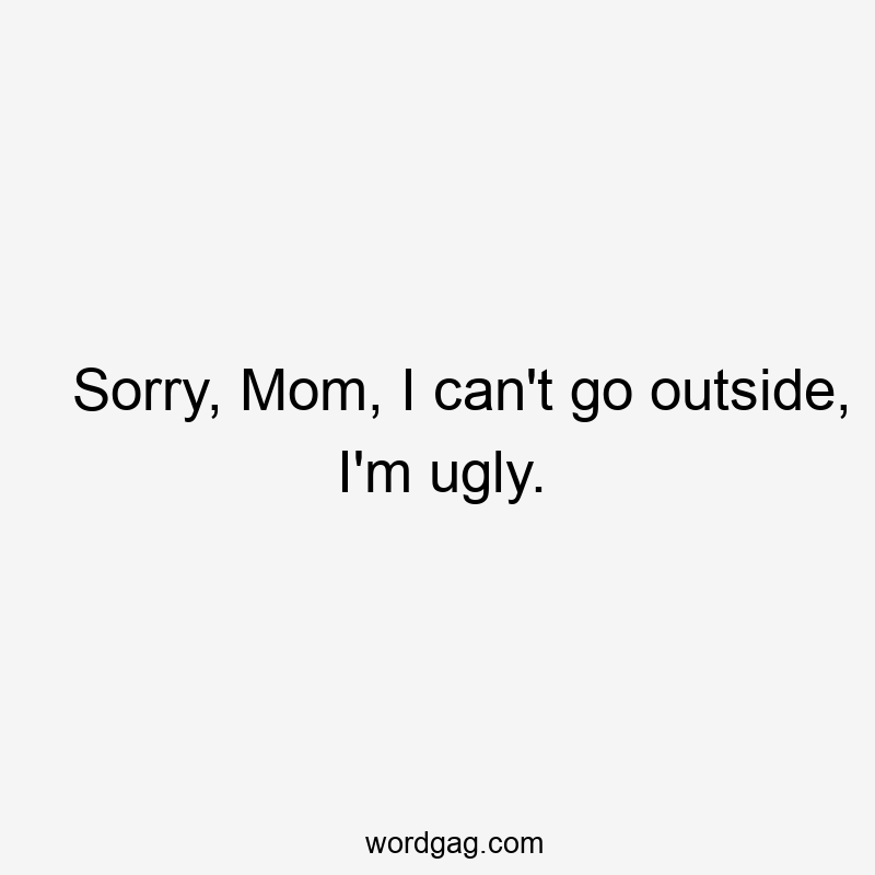 Sorry, Mom, I can’t go outside, I’m ugly.