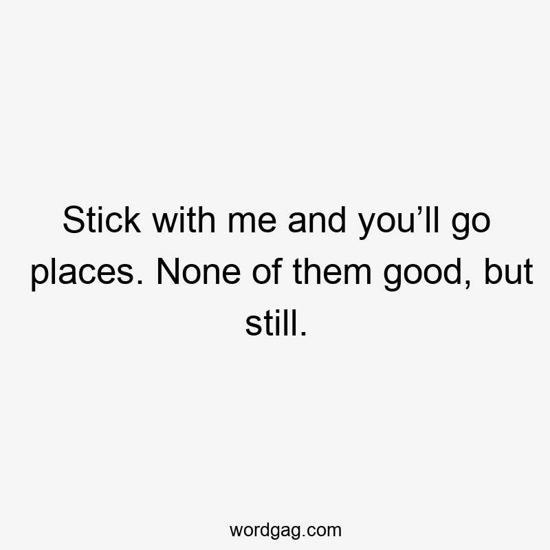 Stick with me and you’ll go places. None of them good, but still.