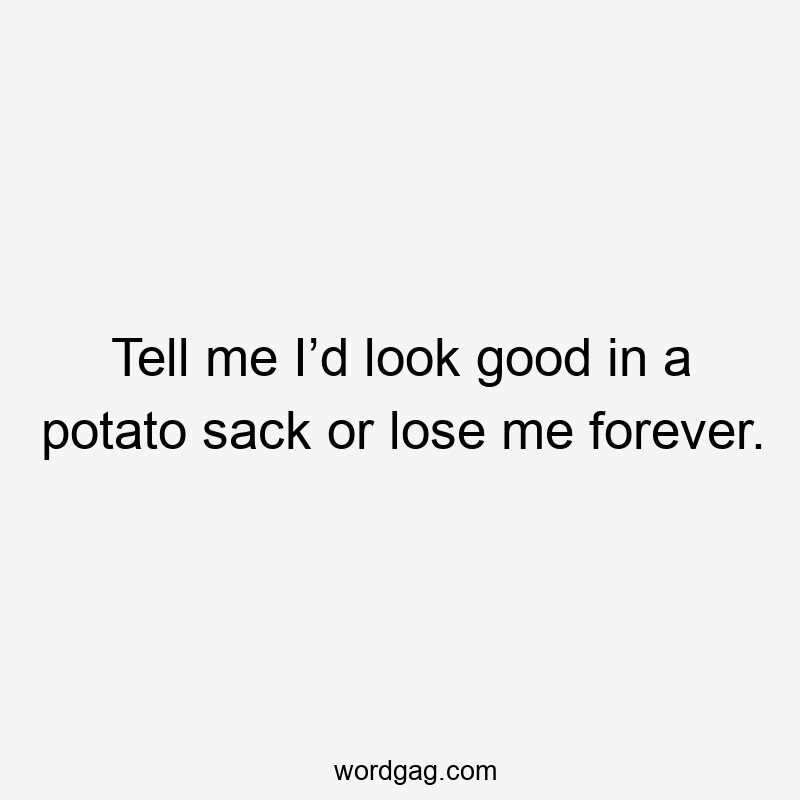 Tell me I’d look good in a potato sack or lose me forever.