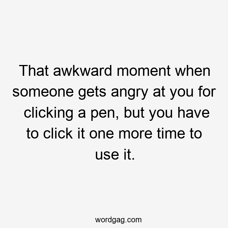 That awkward moment when someone gets angry at you for clicking a pen, but you have to click it one more time to use it.