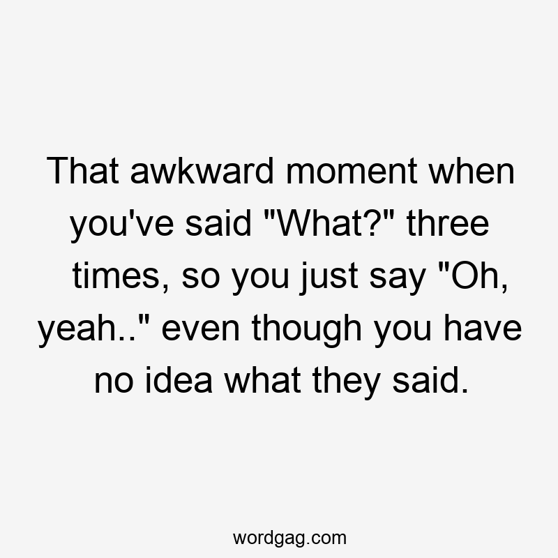 That awkward moment when you’ve said “What?” three times, so you just say “Oh, yeah..” even though you have no idea what they said.