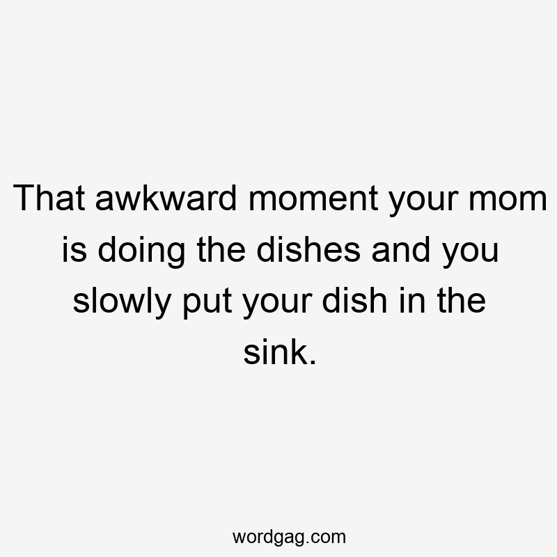 That awkward moment your mom is doing the dishes and you slowly put your dish in the sink.