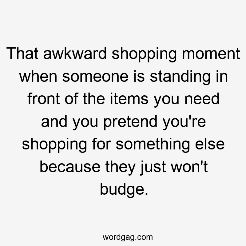 That awkward shopping moment when someone is standing in front of the items you need and you pretend you’re shopping for something else because they just won’t budge.