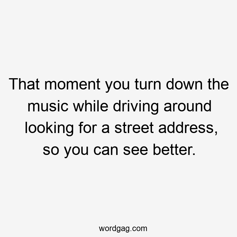 That moment you turn down the music while driving around looking for a street address, so you can see better.