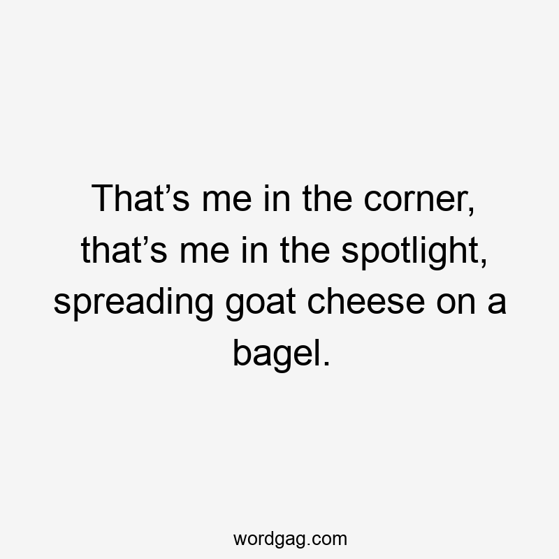 That’s me in the corner, that’s me in the spotlight, spreading goat cheese on a bagel.