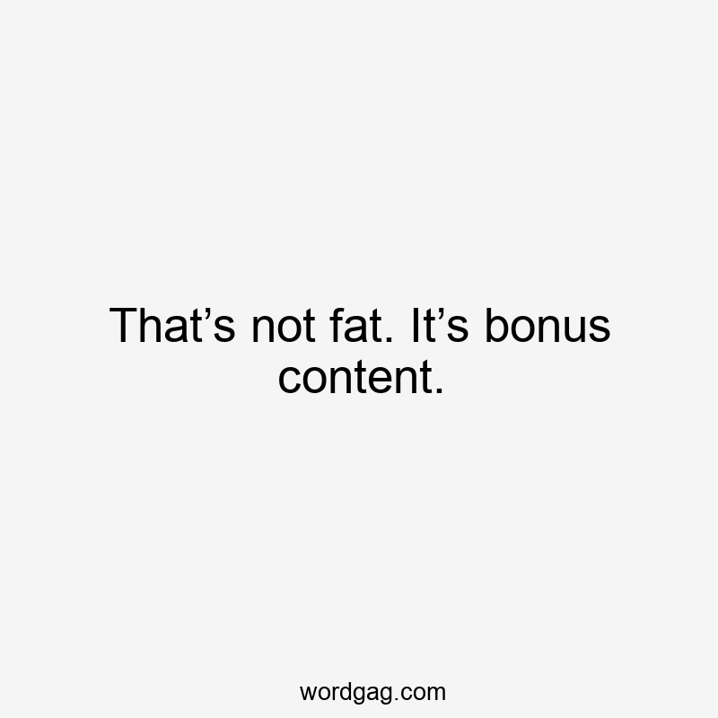 That’s not fat. It’s bonus content.