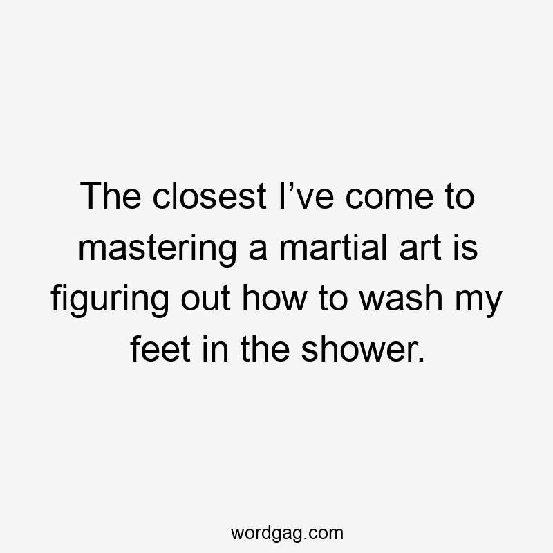 The closest I’ve come to mastering a martial art is figuring out how to wash my feet in the shower.