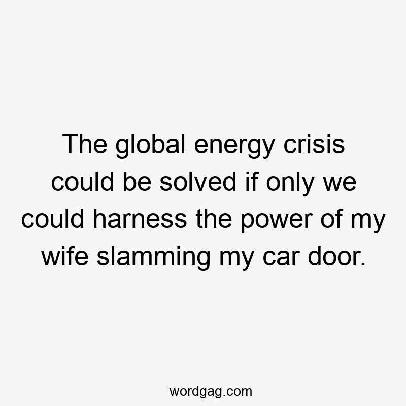 The global energy crisis could be solved if only we could harness the power of my wife slamming my car door.