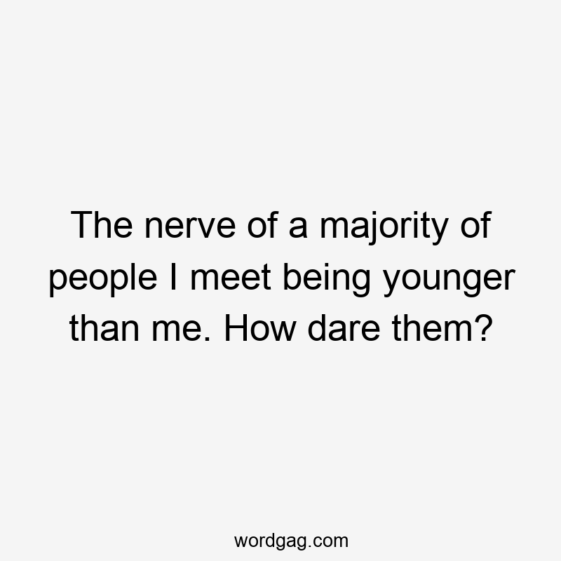 The nerve of a majority of people I meet being younger than me. How dare them?