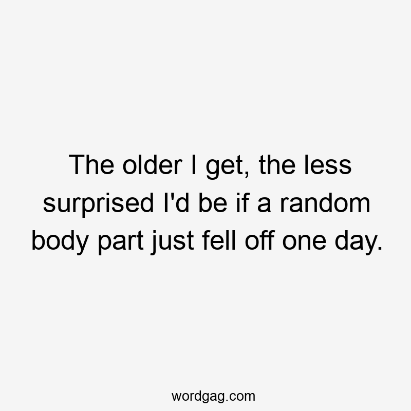 The older I get, the less surprised I'd be if a random body part just fell off one day.