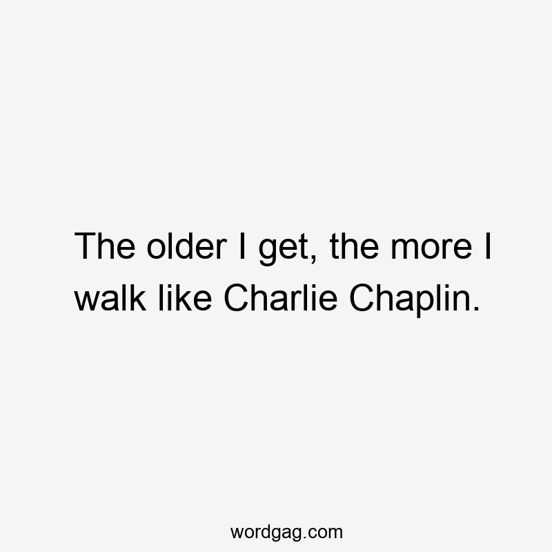 The older I get, the more I walk like Charlie Chaplin.