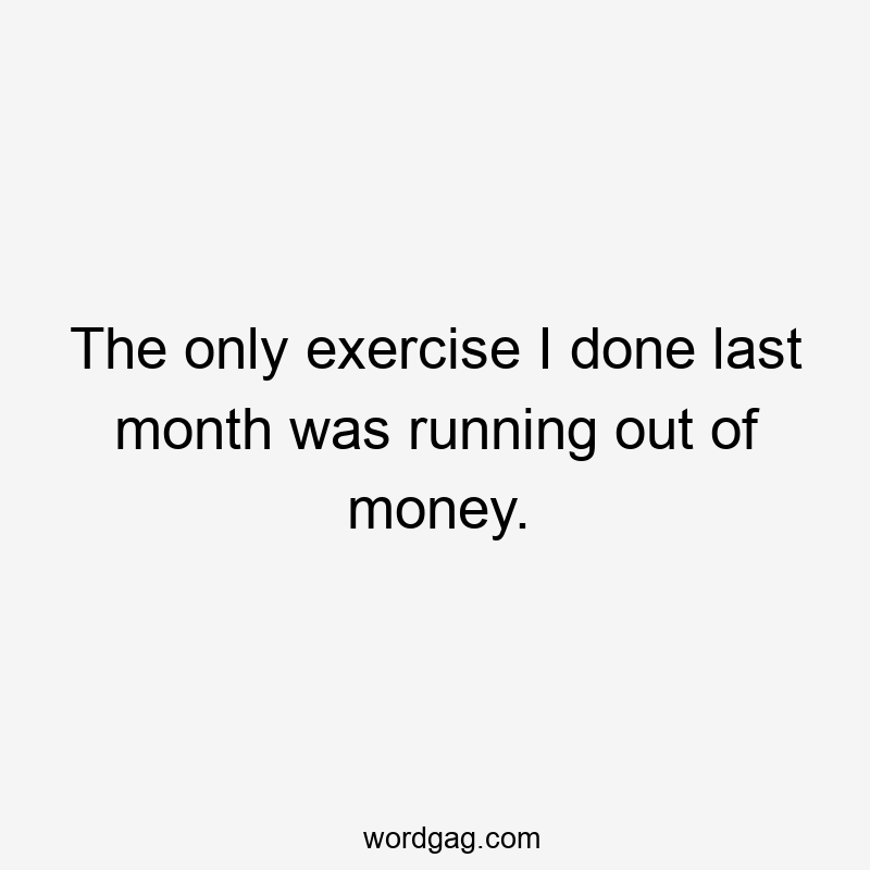 The only exercise I done last month was running out of money.