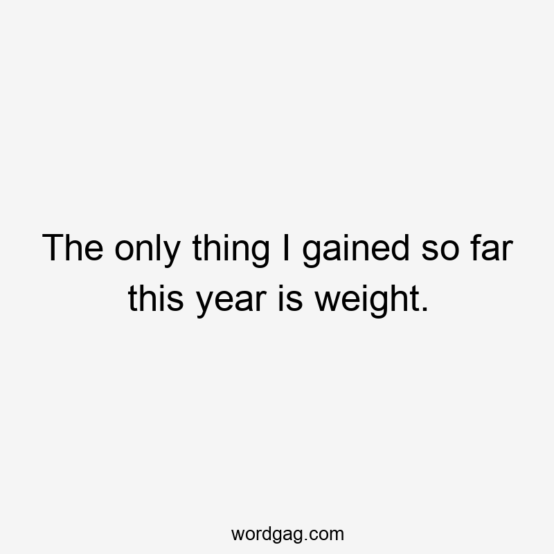 The only thing I gained so far this year is weight.