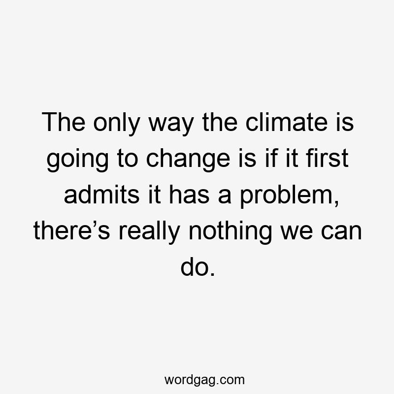 The only way the climate is going to change is if it first admits it has a problem, there’s really nothing we can do.