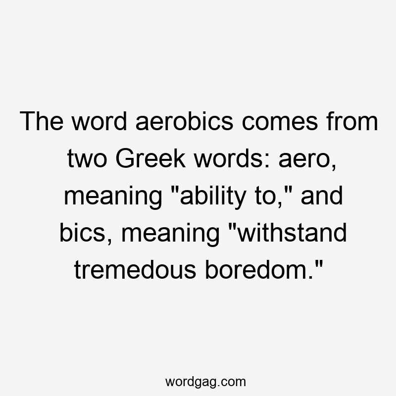 The word aerobics comes from two Greek words: aero, meaning "ability to," and bics, meaning "withstand tremedous boredom."