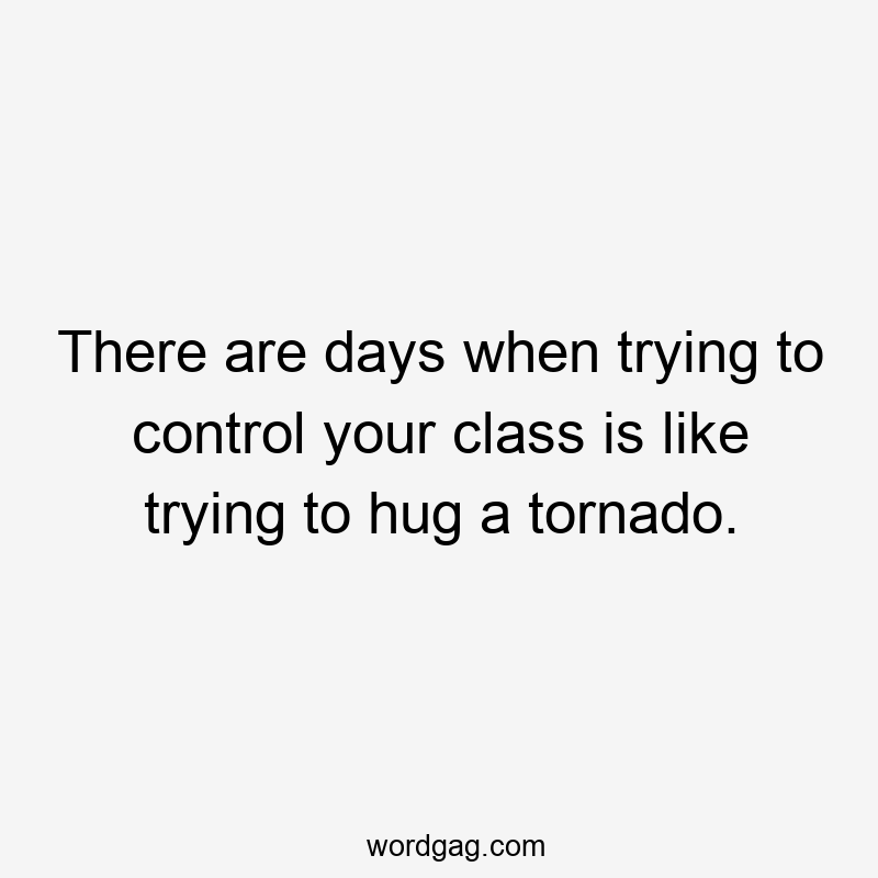 There are days when trying to control your class is like trying to hug a tornado.