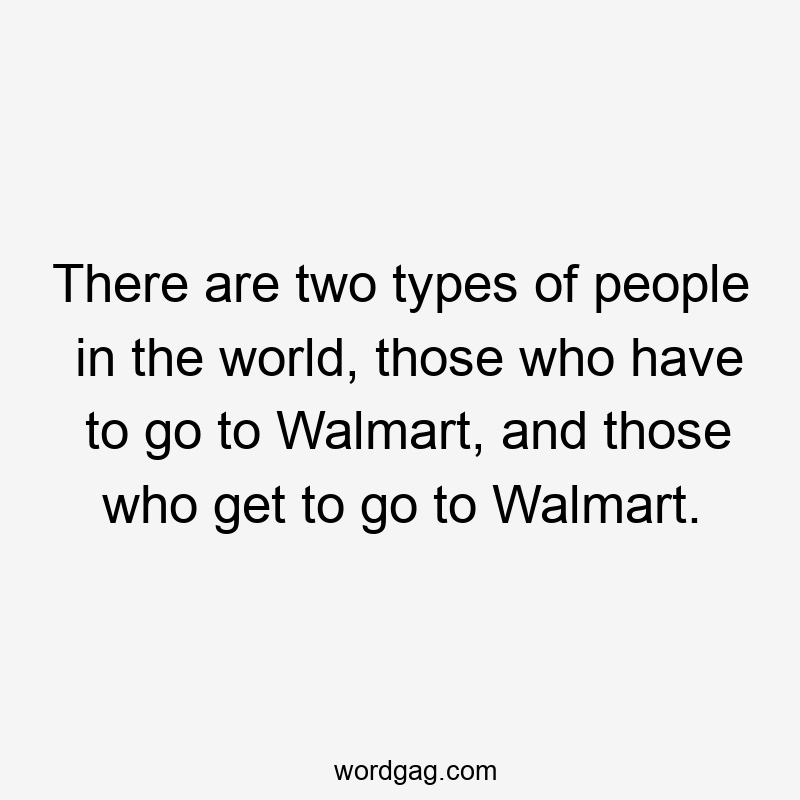 There are two types of people in the world, those who have to go to Walmart, and those who get to go to Walmart.