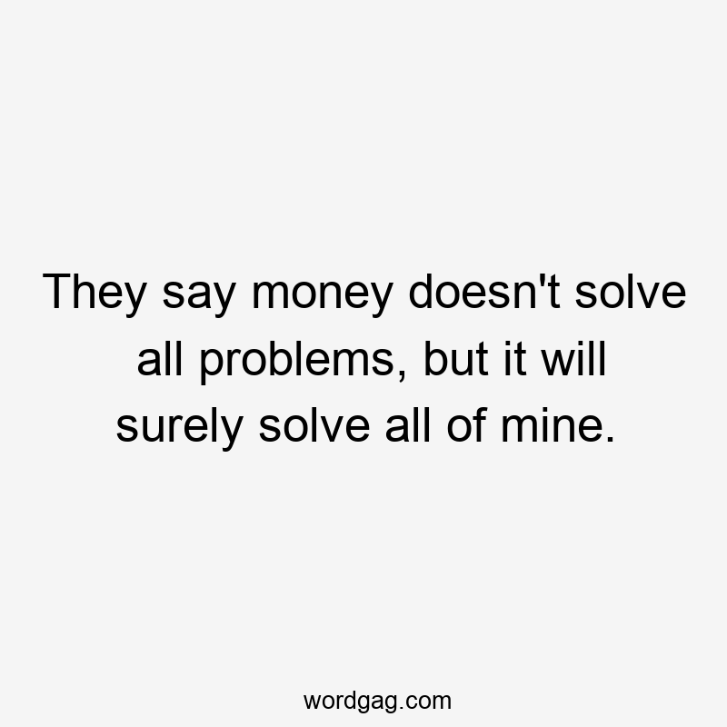 They say money doesn’t solve all problems, but it will surely solve all of mine.
