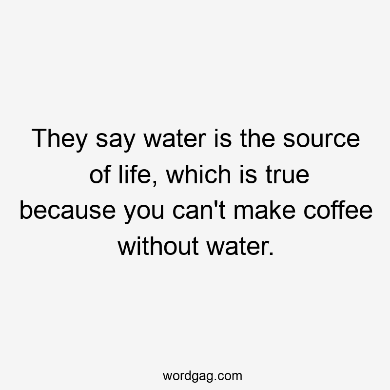 They say water is the source of life, which is true because you can’t make coffee without water.