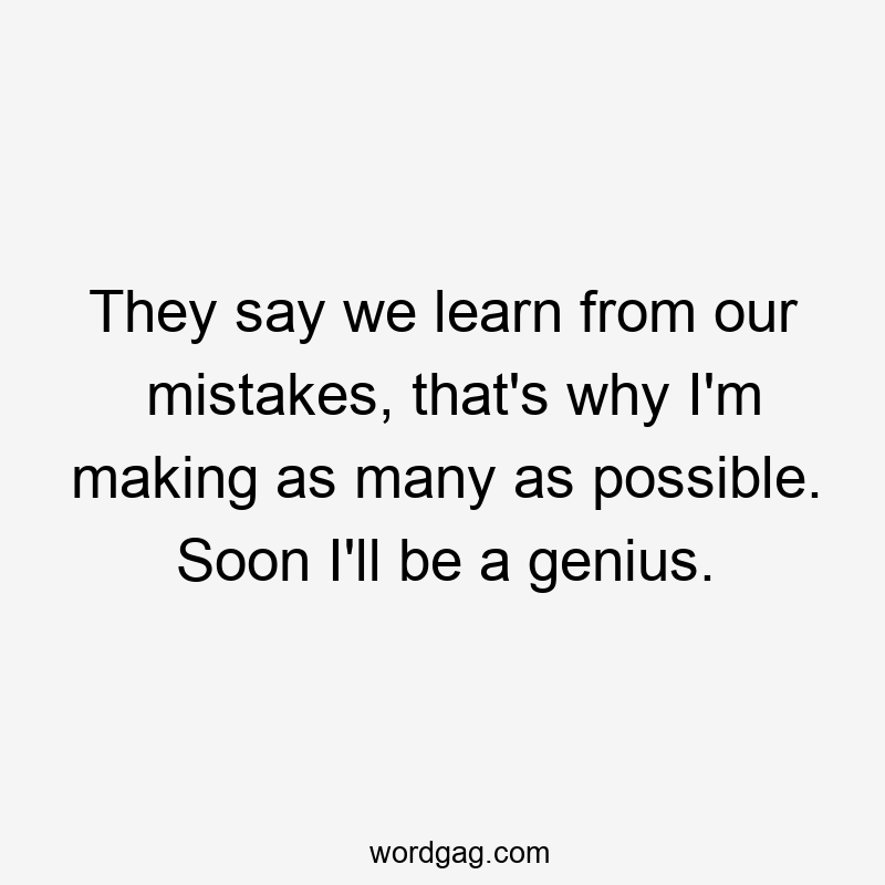 They say we learn from our mistakes, that’s why I’m making as many as possible. Soon I’ll be a genius.