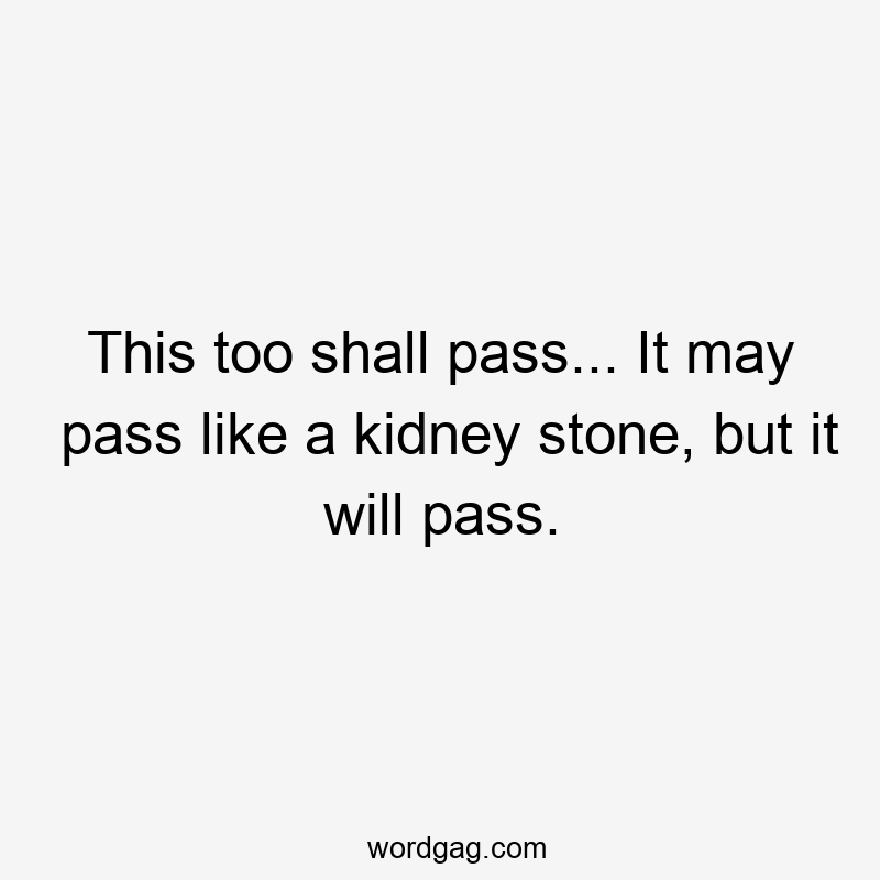 This too shall pass… It may pass like a kidney stone, but it will pass.