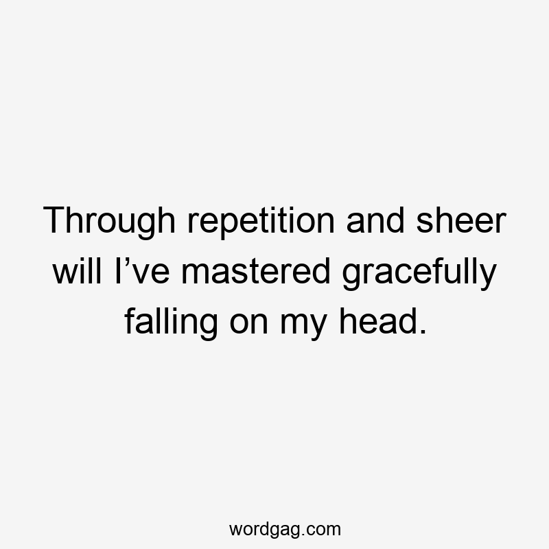 Through repetition and sheer will I’ve mastered gracefully falling on my head.