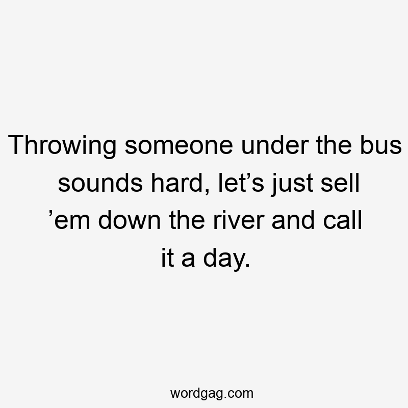 Throwing someone under the bus sounds hard, let’s just sell ’em down the river and call it a day.