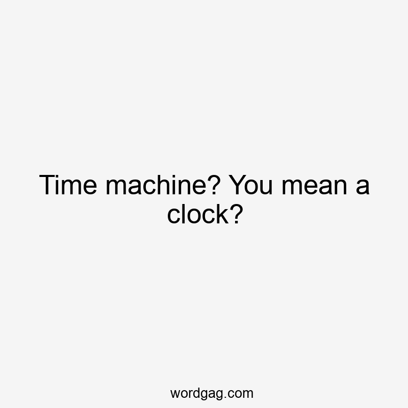 Time machine? You mean a clock?