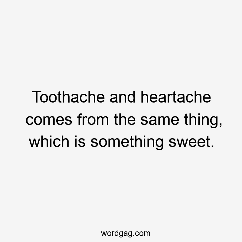 Toothache and heartache comes from the same thing, which is something sweet.