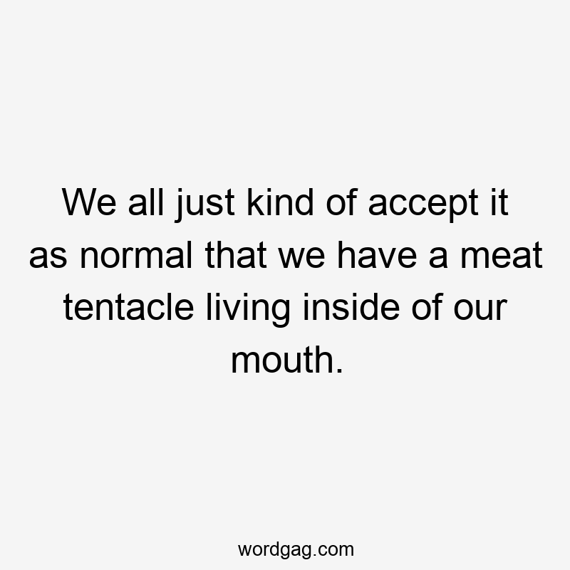 We all just kind of accept it as normal that we have a meat tentacle living inside of our mouth.