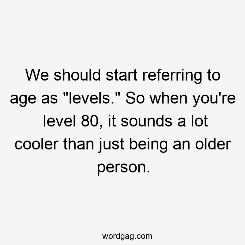 We should start referring to age as “levels.” So when you’re level 80, it sounds a lot cooler than just being an older person.