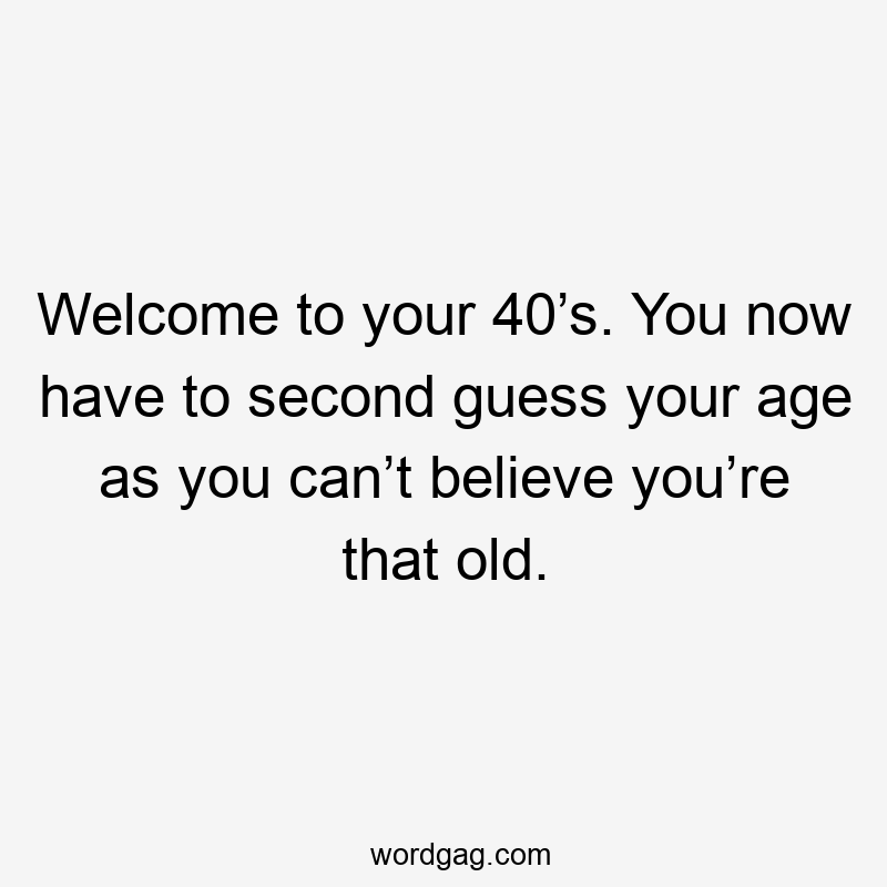 Welcome to your 40’s. You now have to second guess your age as you can’t believe you’re that old.