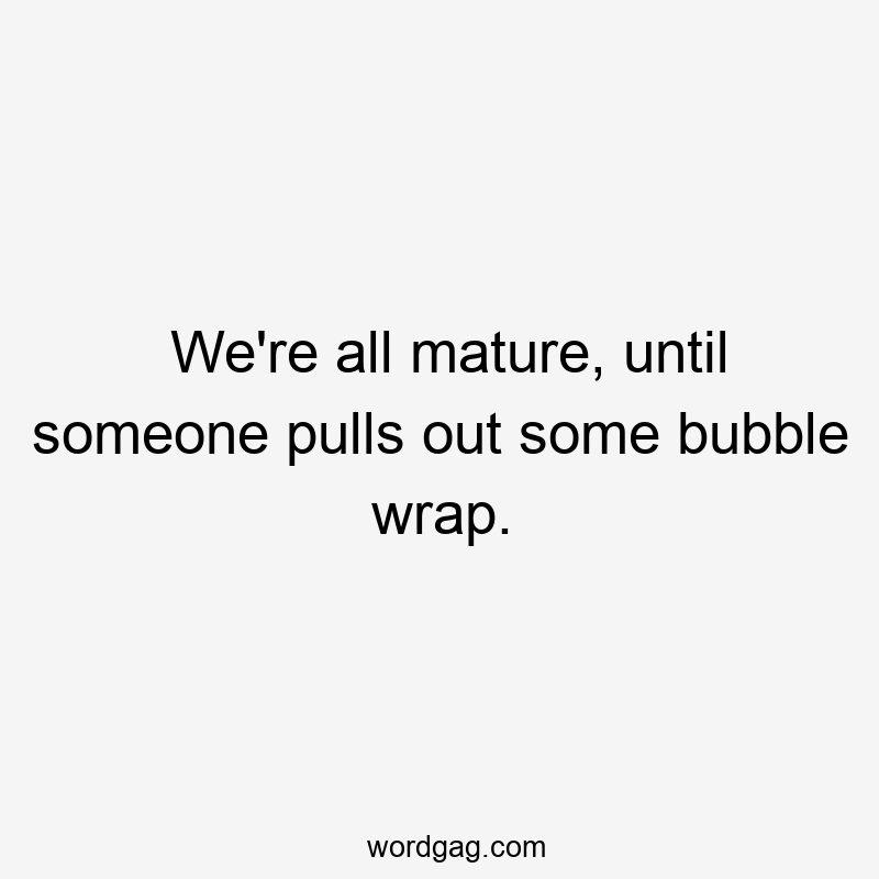 We’re all mature, until someone pulls out some bubble wrap.