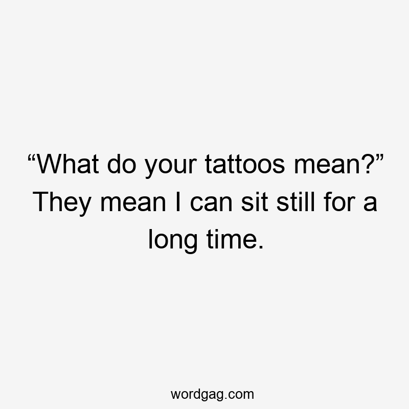 “What do your tattoos mean?” They mean I can sit still for a long time.