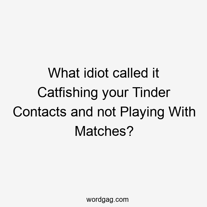What idiot called it Catfishing your Tinder Contacts and not Playing With Matches?