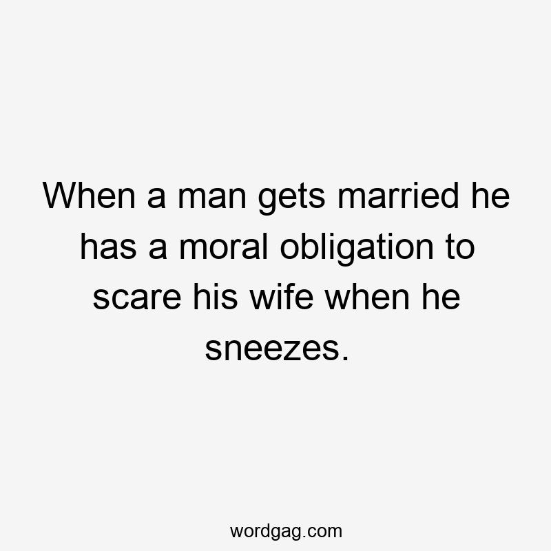 When a man gets married he has a moral obligation to scare his wife when he sneezes.