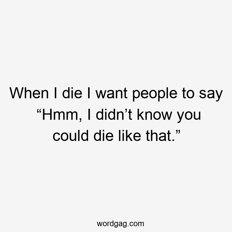 When I die I want people to say “Hmm, I didn’t know you could die like that.”