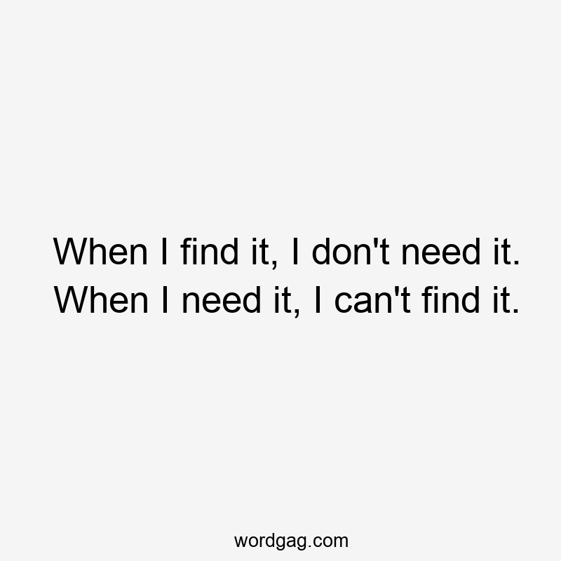 When I find it, I don’t need it. When I need it, I can’t find it.