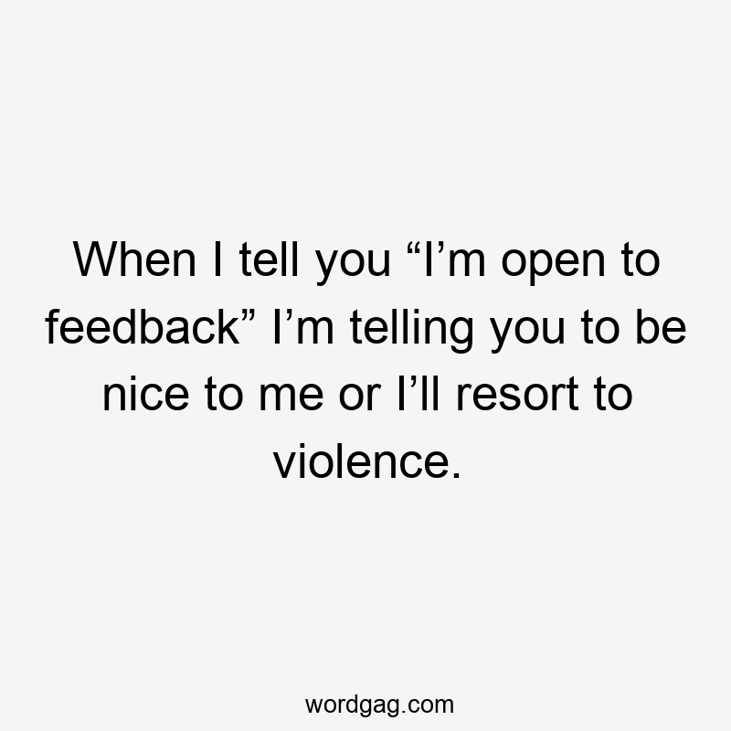 When I tell you “I’m open to feedback” I’m telling you to be nice to me or I’ll resort to violence.