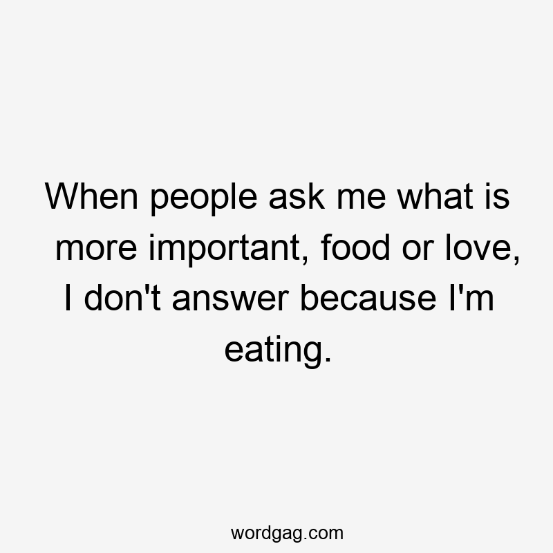 When people ask me what is more important, food or love, I don’t answer because I’m eating.